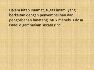 Dalam Kitab Imamat, tugas imam, yang
berkaitan dengan penyembelihan dan
pengorbanan binatang intuk menebus dosa
Israel digambarkan secara rinci..
 