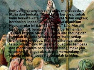 Kemudian datanglah bangsa itu mendapatkan
Musadan berkata: "Kami telah berdosa, sebab
kami berkata-kata melawan TUHAN dan engkau;
berdoalah kepada TUHAN,supaya dijauhkan-
Nya ular-ular ini dari pada kami." Lalu Musa
berdoauntuk bangsa itu. Maka berfirmanlah
TUHAN kepada Musa: "Buatlah ular tedung dan
taruhlah itu pada sebuah tiang; maka setiap
orang yang terpagut, jika ia melihatnya, akan
tetap hidup." Lalu Musa membuat ular tembaga
dan menaruhnya pada sebuah tiang; maka jika
seseorang dipagut ular, dan ia memandang
kepada ular tembaga itu, tetaplah ia hidup.
(Bil. 21 : 7-9).
 