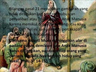Bilangan pasal 21 merupakan gambaran yang
tidak diragukan lagi tentang nubuatan
penyaliban atau “peninggian” Anak Manusia
karena memikul dosa kita di tiang atau kayu
salib. Dan hal ini sama seperti percakapan
Yesus dengan Nikodemus.
Dan sama seperti Musa meninggikan ular di
padang gurun,demikian juga Anak Manusia
harus ditinggikan,supaya setiap orang yang
percaya kepada-Nya beroleh hidupyang
kekal. (Yoh. 3 : 14-15)
 
