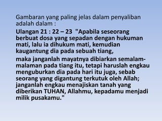 Gambaran yang paling jelas dalam penyaliban
adalah dalam :
Ulangan 21 : 22 – 23 "Apabila seseorang
berbuat dosa yang sepadan dengan hukuman
mati, lalu ia dihukum mati, kemudian
kaugantung dia pada sebuah tiang,
maka janganlah mayatnya dibiarkan semalam-
malaman pada tiang itu, tetapi haruslah engkau
menguburkan dia pada hari itu juga, sebab
seorang yang digantung terkutuk oleh Allah;
janganlah engkau menajiskan tanah yang
diberikan TUHAN, Allahmu, kepadamu menjadi
milik pusakamu."
 