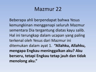 Mazmur 22
Beberapa ahli berpendapat bahwa Yesus
kemungkinan menggenapi seluruh Mazmur
sementara Dia tergantung diatas kayu salib.
Hal ini terungkap dalam ucapan yang paling
terkenal oleh Yesus dari Mazmur ini
ditemukan dalam ayat 1. “Allahku, Allahku,
mengapa Engkau meninggalkan aku? Aku
berseru, tetapi Engkau tetap jauh dan tidak
menolong aku.”
 