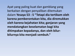 Ayat yang paling kuat dan gamblang yang
berkaitan dengan penyaliban ditemukan
dalam Yesaya 53 : 5 “Tetapi dia tertikam oleh
karena pemberontakan kita, dia diremukkan
oleh karena kejahatan kita; ganjaran yang
mendatangkan keselamatan bagi kita
ditimpakan kepadanya, dan oleh bilur-
bilurnya kita menjadi sembuh.”
 