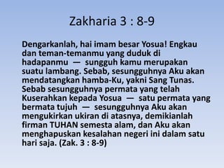 Zakharia 3 : 8-9
Dengarkanlah, hai imam besar Yosua! Engkau
dan teman-temanmu yang duduk di
hadapanmu — sungguh kamu merupakan
suatu lambang. Sebab, sesungguhnya Aku akan
mendatangkan hamba-Ku, yakni Sang Tunas.
Sebab sesungguhnya permata yang telah
Kuserahkan kepada Yosua — satu permata yang
bermata tujuh — sesungguhnya Aku akan
mengukirkan ukiran di atasnya, demikianlah
firman TUHAN semesta alam, dan Aku akan
menghapuskan kesalahan negeri ini dalam satu
hari saja. (Zak. 3 : 8-9)
 