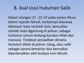 B. Asal Usul Hukuman Salib
Dalam Ulangan 21 : 22-23 pada zaman Musa
dalam sejarah Yahudi, korbannya biasanya
dilempari batu terlebih dulu, kemudian
setelah mati digantung di pohon, sebagai
tontonan umum tentang kutukan Allah dan
manusia. Tindakan penyaliban dimana
tertuduh diikat di pohon, tiang, atau salib
sebagai sarana kematian dan kemudian
diperkenalkan oleh budaya non-Yahudi.
 