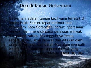 Doa di Taman Getsemani
Getsemani adalah taman kecil yang terletak di
lereng Bukit Zaitun, tepat di timur laut
Yerusalem. Kata Getsemani berarti “perasaan
minyak” dan merujuk pada perasaan minyak
dari panen zaitun. Sesungguhnya Yesus,
seperti zaitun, akan diperas dan ditekan oleh
prajurit Romawi, dan darah-Nya akan mengalir
keluar dari tubuh-Nya seperti minyak yang
keluar dari zaitun yang ditekan. (Mat. 26 : 36-
38)
 