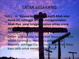 LATAR BELAKANG
Yoh 3 : 16 “Karena begitu besar kasih Allah akan
dunia ini, sehingga Ia telah mengaruniakan
Anak-Nya yang tunggal, supaya setiap orang
yang percaya kepada –Nya tidak binasa
melainkan beroleh hidup yang kekal”.
Dalam ayat ini jelas bahwa misi Yesus kedunia ini
adalah karena Dia mengasihi semua umat
Manusia, sehingga Dia rela berkorban mati diatas
kayu salib untuk menebus dosa kita.
 
