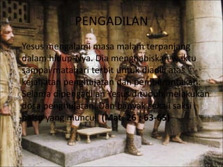 PENGADILAN
Yesus mengalami masa malam terpanjang
dalam hidup-Nya. Dia menghabiskan waktu
sampai matahari terbit untuk diadili atas
kejahatan penghujatan dan pemberontakan.
Selama dipengadilan Yesus dituduh melakukan
dosa penghujatan. Dan banyak sekali saksi
palsu yang muncul. (Mat. 26 : 63-65)
 