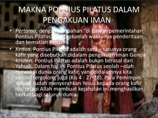 MAKNA PONTIUS PILATUS DALAM
PENGAKUAN IMAN :
• Pertama, dengan tambahan “di bawah pemerintahan
Pontius Pilatus” ditetapkanlah waktunya penderitaan
dan kematian Yesus.
• Kedua, Pontius Pilatus adalah satu – satunya orang
kafir yang disebutkan didalam pengakuan Iman Gereja
Kristen. Pontius Pilatus adalah bukan berasal dari
Yahudi. Dalam hal ini Pontius Pilatus seolah –olah
mewakili dunia orang kafir, yang didalamnya kita
sendiri tergolong juga (Kis 4 : 27-28). Para Pemimpin
Yahudi sudah menyerahkan Yesus kepada orang kafir
itu, tetapi Allah membuat kejahatan ini menghasilkan
berkat bagi seluruh dunia.
 