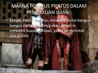 MAKNA PONTIUS PILATUS DALAM
PENGAKUAN IMAN :
• Ketiga, Pontius Pilatus mewakili dunia bangsa-
bangsa pada umumnya akan tetapi ia
mewakili kuasa duniawi, yakni pemerintah
dan politik.
 