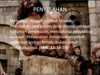 PENYESAHAN
Menyesah dengan cambuk khusus,
merupakan satu proses yang dikenal sebagai
hukuman penyiksaan, mendahului penyaliban
Romawi. Penyesahan dimaksudkan untuk
membuat korban lemah, bukan untuk
membunuhnya. (Mrk. 15:16-19)
 