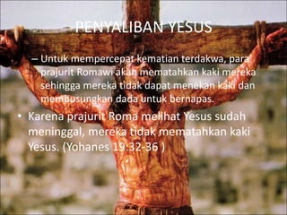 PENYALIBAN YESUS
– Untuk mempercepat kematian terdakwa, para
prajurit Romawi akan mematahkan kaki mereka
sehingga mereka tidak dapat menekan kaki dan
membusungkan dada untuk bernapas.
• Karena prajurit Roma melihat Yesus sudah
meninggal, mereka tidak mematahkan kaki
Yesus. (Yohanes 19:32-36 )
 