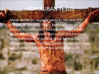 PENYALIBAN YESUS
Meski demikian, seorang serdadu menikamkan
tombak ke lambung Yesus. Kemungkinan besar
tombak itu menembus jantung sehingga air dan
darah keluar. Air berasal dari cairan plasma darah
yang menumpuk di jantung Yesus karena Dia
mengalami lemah jantung. Darah berasal dari organ
tubuh yang robek tertembus tombak prajurit
Romawi tersebut.
 