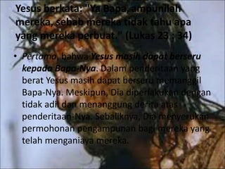 Yesus berkata: "Ya Bapa,ampunilah
mereka, sebab mereka tidak tahu apa
yang mereka perbuat." (Lukas 23 : 34)
• Pertama, bahwa Yesus masih dapat berseru
kepada Bapa-Nya. Dalam penderitaan yang
berat Yesus masih dapat berseru memanggil
Bapa-Nya. Meskipun, Dia diperlakukan dengan
tidak adil dan menanggung derita atas
penderitaan-Nya. Sebaliknya, Dia menyerukan
permohonan pengampunan bagi mereka yang
telah menganiaya mereka.
 