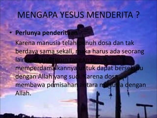 MENGAPA YESUS MENDERITA ?
• Perlunya penderitaan
Karena manusia telah penuh dosa dan tak
berdaya sama sekali, maka harus ada seorang
lainnya yang turun tangan untuk
memperdamaikannya untuk dapat bersekutu
dengan Allah yang suci. Karena dosa
membawa pemisahan antara manusia dengan
Allah.
 