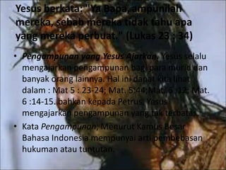Yesus berkata: "Ya Bapa,ampunilah
mereka, sebab mereka tidak tahu apa
yang mereka perbuat." (Lukas 23 : 34)
• Pengampunan yang Yesus Ajarkan. Yesus selalu
mengajarkan pengampunan bagi para murid dan
banyak orang lainnya. Hal ini dapat kita lihat
dalam : Mat 5 : 23-24; Mat. 5:44;Mat. 6 :12; Mat.
6 :14-15. bahkan kepada Petrus, Yesus
mengajarkan pengampunan yang tak terbatas.
• Kata Pengampunan, Menurut Kamus Besar
Bahasa Indonesia mempunyai arti pembebasan
hukuman atau tuntutan.
 