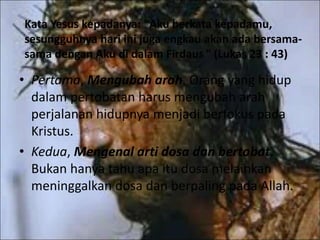 Kata Yesus kepadanya: "Aku berkata kepadamu,
sesungguhnya hari ini juga engkau akan ada bersama-
sama dengan Aku di dalam Firdaus " (Lukas 23 : 43)
• Pertama, Mengubah arah. Orang yang hidup
dalam pertobatan harus mengubah arah
perjalanan hidupnya menjadi berfokus pada
Kristus.
• Kedua, Mengenal arti dosa dan bertobat.
Bukan hanya tahu apa itu dosa melainkan
meninggalkan dosa dan berpaling pada Allah.
 