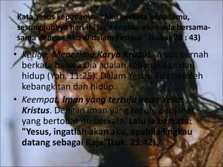Kata Yesus kepadanya: "Aku berkata kepadamu,
sesungguhnya hari ini juga engkau akan ada bersama-
sama dengan Aku di dalam Firdaus " (Lukas 23 : 43)
• Ketiga, Menerima Karya Kristus. Yesus pernah
berkata bahwa Dia adalah kebangkitan dan
hidup (Yoh. 11:25). Dalam Yesus, kita beroleh
kebangkitan dan hidup.
• Keempat, Iman yang tertuju pada Yesus
Kristus. Dengan iman yang teguh, penjahat
yang bertobat itu berkata, Lalu ia berkata:
"Yesus, ingatlah akan aku, apabila Engkau
datang sebagai Raja”(Luk. 23:42).
 
