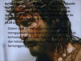 Ketika Yesus melihat ibu-Nya dan murid yang dikasihi-
Nya di sampingnya, berkatalah Ia kepada ibu-Nya:
"Ibu, inilah, anakmu!" Kemudian kata-Nya kepada
murid-murid-Nya: "Inilah ibumu!" Dan sejak saat itu
murid itu menerima dia di dalam rumahnya. (Yoh
19:26-27)
Dalam ayat ini mengajarkan bahwa Yesus
mengajarkan bagaimana teladan seorang anak
terhadap ibunya yang mempunyai kewajiban,
dan teladan murid-murid Yesus yang
bertanggung jawab.
 