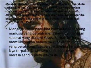 Mulai dari jam dua belas kegelapanmeliputi seluruh daerah itu
sampai jam tiga. Kira-kira jam tiga berserulah Yesus dengan
suara nyaring: "Eli, Eli, lama sabakhtani?" Artinya: Allah-Ku,
Allah-Ku, mengapa Engkau meninggalkan Aku? Mendengar itu,
beberapa orang yang berdiri di situ berkata: "Ia memanggil
Elia." (Mat. 27 : 45-47)
• Mengajarkan kepada kita bahwa tidak seorang
manusia yang pernah mengalami penderitaan
seberat yang dialami Yesus. Seruan ini juga
memiliki makna bahwa merupakan tekanan
yang berat yang Yesus alami,dimana tangan-
Nya terpaku diatas kayu salib, dan Yesus
merasa sendiri pada waktu itu.
 