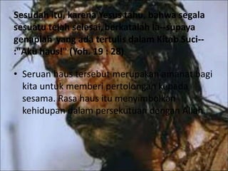 Sesudah itu, karena Yesus tahu, bahwa segala
sesuatu telah selesai,berkatalah Ia--supaya
genaplah yang ada tertulis dalam Kitab Suci--
:"Aku haus!" (Yoh. 19 : 28)
• Seruan haus tersebut merupakan amanat bagi
kita untuk memberi pertolongan kepada
sesama. Rasa haus itu menyimbolkan
kehidupan dalam persekutuan dengan Allah.
 
