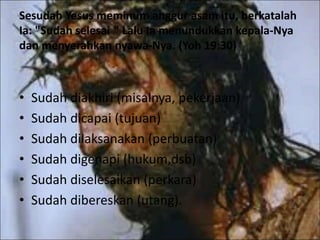 Sesudah Yesus meminum anggur asam itu, berkatalah
Ia: "Sudah selesai " Lalu Ia menundukkan kepala-Nya
dan menyerahkan nyawa-Nya. (Yoh 19:30)
• Sudah diakhiri (misalnya, pekerjaan)
• Sudah dicapai (tujuan)
• Sudah dilaksanakan (perbuatan)
• Sudah digenapi (hukum,dsb)
• Sudah diselesaikan (perkara)
• Sudah dibereskan (utang).
 