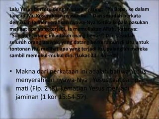Lalu Yesus berseru dengan suara nyaring: "Ya Bapa, ke dalam
tangan-Mu Kuserahkan nyawa-Ku. " Dan sesudah berkata
demikian Ia menyerahkan nyawa-Nya Ketika kepala pasukan
melihat apa yang terjadi, ia memuliakan Allah, katanya:
"Sungguh, orang ini adalah orang benar!" Dan sesudah
seluruh orang banyak, yang datang berkerumun di situ untuk
tontonan itu, melihat apa yang terjadi itu, pulanglah mereka
sambil memukul-mukul diri. (Lukas 23 : 46 – 48)
• Makna dari perkataan ini adalah bahwa Yesus
menyerahkan nyawa-Nya , Yesus taat sampai
mati (Flp. 2 :8), kematian Yesus menjadi
jaminan (1 kor 15:54-57).
 