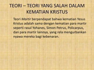 TEORI – TEORI YANG SALAH DALAM
KEMATIAN KRISTUS
Teori Martir berpendapat bahwa kematian Yesus
Kristus adalah sama dengan kematian para martir
seperti rasul Yohanes, Simon Petrus, Policarpus,
dan para martir lainnya, yang rela mengurbankan
nyawa mereka bagi kebenaran.
 