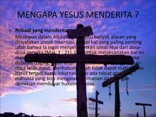MENGAPA YESUS MENDERITA ?
• Pribadi yang menderita
Meskipun dalam Alkitab ada begitu banyak alasan yang
dinyatakan untuk Inkarnasi, tetapi hal yang paling penting
ialah bahwa Ia ingin menyelamatkan umat-Nya dari dosa-
dosa mereka (Mat. 1 : 21). Dan untuk melaksanakan hal ini
maka harus terjadi inkarnasi; yaitu, Allah yang menjelma
didalam daging. Allah telah menyatakan bahwa hukuman
dosa ialah maut. Berhubung Allah tidak dapat mati , maka
harus terjadi suatu Inkarnasi agar ada tabiat atau sifat
manusia yang bisa mengalami kematian dan dengan
demikian membayar hukuman dosa.
 