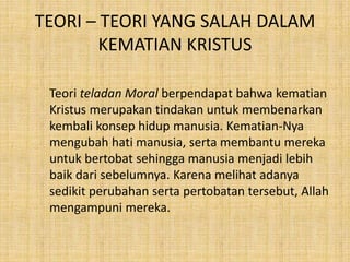 TEORI – TEORI YANG SALAH DALAM
KEMATIAN KRISTUS
Teori teladan Moral berpendapat bahwa kematian
Kristus merupakan tindakan untuk membenarkan
kembali konsep hidup manusia. Kematian-Nya
mengubah hati manusia, serta membantu mereka
untuk bertobat sehingga manusia menjadi lebih
baik dari sebelumnya. Karena melihat adanya
sedikit perubahan serta pertobatan tersebut, Allah
mengampuni mereka.
 
