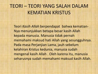 TEORI – TEORI YANG SALAH DALAM
KEMATIAN KRISTUS
Teori Kasih Allah berpendapat bahwa kematian-
Nya menunjukkan betapa besar kasih Allah
kepada manusia. Manusia tidak pernah
memahami maksud hati Allah yang sesungguhnya.
Pada masa Perjanjian Lama, jauh sebelum
kelahiran Kristus kedunia, manusia sudah
mengenal kasih Allah . Oleh karena itu, manusia
seharusnya sudah memahami maksud kasih Allah.
 