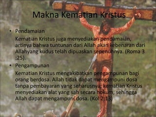 Makna Kematian Kristus
• Pendamaian
Kematian Kristus juga menyediakan pendamaian,
artinya bahwa tuntunan dari Allah akan kebenaran dari
Allahyang kudus telah dipuaskan sepenuhnya. (Roma 3
:25).
• Pengampunan
Kematian Kristus mengakibatkan pengampunan bagi
orang berdosa. Allah tidak dapat mengampuni dosa
tanpa pembayaran yang seharusnya; kematian Kristus
menyediakan alat yang sah secara hokum, sehingga
Allah dapat mengampuni dosa. (Kol 2:13)
 