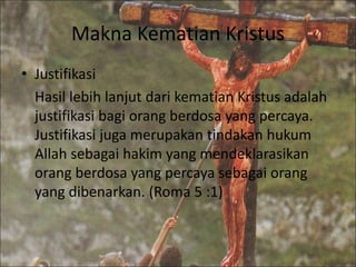 Makna Kematian Kristus
• Justifikasi
Hasil lebih lanjut dari kematian Kristus adalah
justifikasi bagi orang berdosa yang percaya.
Justifikasi juga merupakan tindakan hukum
Allah sebagai hakim yang mendeklarasikan
orang berdosa yang percaya sebagai orang
yang dibenarkan. (Roma 5 :1)
 
