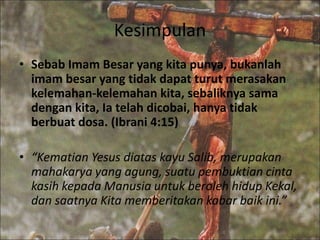 Kesimpulan
• Sebab Imam Besar yang kita punya, bukanlah
imam besar yang tidak dapat turut merasakan
kelemahan-kelemahan kita, sebaliknya sama
dengan kita, Ia telah dicobai, hanya tidak
berbuat dosa. (Ibrani 4:15)
• “Kematian Yesus diatas kayu Salib, merupakan
mahakarya yang agung, suatu pembuktian cinta
kasih kepada Manusia untuk beroleh hidup Kekal,
dan saatnya Kita memberitakan kabar baik ini.”
 