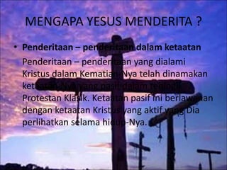 MENGAPA YESUS MENDERITA ?
• Penderitaan – penderitaan dalam ketaatan
Penderitaan – penderitaan yang dialami
Kristus dalam Kematian-Nya telah dinamakan
ketaatan-Nya yang pasif dalam teologi
Protestan Klasik. Ketaatan pasif ini berlawanan
dengan ketaatan Kristus yang aktif yang Dia
perlihatkan selama hidup-Nya.
 