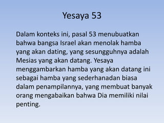 Yesaya 53 
Dalam konteks ini, pasal 53 menubuatkan 
bahwa bangsa Israel akan menolak hamba 
yang akan dating, yang sesungguhnya adalah 
Mesias yang akan datang. Yesaya 
menggambarkan hamba yang akan datang ini 
sebagai hamba yang sederhanadan biasa 
dalam penampilannya, yang membuat banyak 
orang mengabaikan bahwa Dia memiliki nilai 
penting. 
 