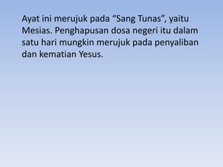 Ayat ini merujuk pada “Sang Tunas”, yaitu 
Mesias. Penghapusan dosa negeri itu dalam 
satu hari mungkin merujuk pada penyaliban 
dan kematian Yesus. 
 