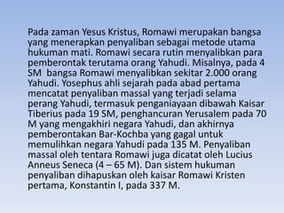 Pada zaman Yesus Kristus, Romawi merupakan bangsa 
yang menerapkan penyaliban sebagai metode utama 
hukuman mati. Romawi secara rutin menyalibkan para 
pemberontak terutama orang Yahudi. Misalnya, pada 4 
SM bangsa Romawi menyalibkan sekitar 2.000 orang 
Yahudi. Yosephus ahli sejarah pada abad pertama 
mencatat penyaliban massal yang terjadi selama 
perang Yahudi, termasuk penganiayaan dibawah Kaisar 
Tiberius pada 19 SM, penghancuran Yerusalem pada 70 
M yang mengakhiri negara Yahudi, dan akhirnya 
pemberontakan Bar-Kochba yang gagal untuk 
memulihkan negara Yahudi pada 135 M. Penyaliban 
massal oleh tentara Romawi juga dicatat oleh Lucius 
Anneus Seneca (4 – 65 M). Dan sistem hukuman 
penyaliban dihapuskan oleh kaisar Romawi Kristen 
pertama, Konstantin I, pada 337 M. 
 
