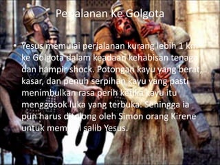 Perjalanan Ke Golgota 
• Yesus memulai perjalanan kurang lebih 1 km 
ke Golgota dalam keadaan kehabisan tenaga 
dan hampir shock. Potongan kayu yang berat, 
kasar, dan penuh serpihan kayu yang pasti 
menimbulkan rasa perih ketika kayu itu 
menggosok luka yang terbuka. Sehingga ia 
pun harus ditolong oleh Simon orang Kirene 
untuk memikul salib Yesus. 
 