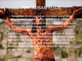 PENYALIBAN YESUS 
– Penyaliban dirancang untuk membuat orang yang 
disalib mati perlahan-lahan karena sesak napas. 
– Kedua tangan orang yang disalib diikat atau dipaku ke 
balok salib, dan kedua pergelangan kakinya dipaku ke 
sisi kiri dan kanan tiang salib. 
• Ketika kayu salib diangkat, berat badan tertarik kebawah 
dan mempersulit pernapasan. Bernapas dengan tangan 
terangkat akan terasa menyakitkan. Oleh karena itu, 
mereka yang disalibkan akan menekan kaki mereka 
sehingga dapat membusungkan dada dan bernapas 
dengan lebih lega. 
 