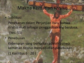 Makna Kematian Kristus 
• Subtitusi 
Penekanan dalam Perjanjian Baru bahwa 
Kristus mati sebagai pengganti orang berdosa. 
(Yes. 53) 
• Penebusan 
Kebenaran yang berkaitan adalah bahwa 
kematian Kristus menyediakan penebusan. 
(1 Korintus 6 : 20 ) 
 