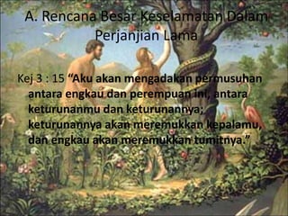 A. Rencana Besar Keselamatan Dalam 
Perjanjian Lama 
Kej 3 : 15 “Aku akan mengadakan permusuhan 
antara engkau dan perempuan ini, antara 
keturunanmu dan keturunannya; 
keturunannya akan meremukkan kepalamu, 
dan engkau akan meremukkan tumitnya.” 
 