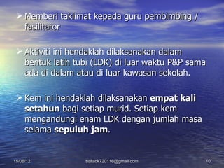  Memberi taklimat kepada guru pembimbing /
   fasilitator

  Aktiviti ini hendaklah dilaksanakan dalam
   bentuk latih tubi (LDK) di luar waktu P&P sama
   ada di dalam atau di luar kawasan sekolah.

  Kem ini hendaklah dilaksanakan empat kali
   setahun bagi setiap murid. Setiap kem
   mengandungi enam LDK dengan jumlah masa
   selama sepuluh jam.


15/06/12          ballack720116@gmail.com       10
 