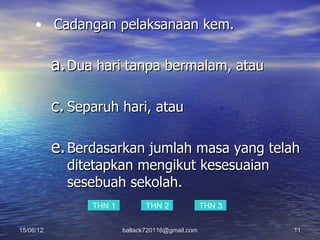 • Cadangan pelaksanaan kem.

           a. Dua hari tanpa bermalam, atau

           c. Separuh hari, atau

           e. Berdasarkan jumlah masa yang telah
             ditetapkan mengikut kesesuaian
             sesebuah sekolah.
                 THN 1          THN 2              THN 3

15/06/12                 ballack720116@gmail.com           11
 