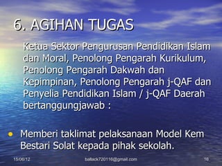 6. AGIHAN TUGAS
     Ketua Sektor Pengurusan Pendidikan Islam
     dan Moral, Penolong Pengarah Kurikulum,
     Penolong Pengarah Dakwah dan
     Kepimpinan, Penolong Pengarah j-QAF dan
     Penyelia Pendidikan Islam / j-QAF Daerah
     bertanggungjawab :

• Memberi taklimat pelaksanaan Model Kem
    Bestari Solat kepada pihak sekolah.
 15/06/12         ballack720116@gmail.com   16
 