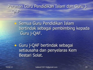 Peranan Guru Pendidikan Islam dan Guru j-
    QAF:

           • Semua Guru Pendidikan Islam
             bertindak sebagai pembimbing kepada
              Guru j-QAF.

           • Guru j-QAF bertindak sebagai
             setiausaha dan penyelaras Kem
             Bestari Solat.

15/06/12             ballack720116@gmail.com   20
 
