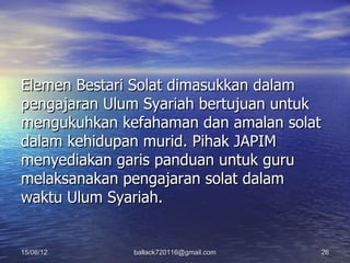 Elemen Bestari Solat dimasukkan dalam
pengajaran Ulum Syariah bertujuan untuk
mengukuhkan kefahaman dan amalan solat
dalam kehidupan murid. Pihak JAPIM
menyediakan garis panduan untuk guru
melaksanakan pengajaran solat dalam
waktu Ulum Syariah.


15/06/12      ballack720116@gmail.com   26
 