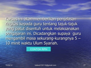 Kursus ini akan memberikan penjelasan
ringkas kepada guru tentang tajuk-tajuk
yang patut disentuh untuk melaksanakan
pengajaran ini. Dicadangkan supaya guru
mengambil masa sekurang-kurangnya 5 –
10 minit waktu Ulum Syariah.
            CONTOH RPH




15/06/12       ballack720116@gmail.com    27
 