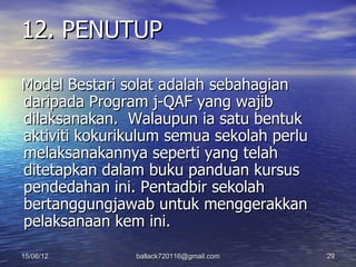 12. PENUTUP

Model Bestari solat adalah sebahagian
daripada Program j-QAF yang wajib
dilaksanakan. Walaupun ia satu bentuk
aktiviti kokurikulum semua sekolah perlu
melaksanakannya seperti yang telah
ditetapkan dalam buku panduan kursus
pendedahan ini. Pentadbir sekolah
bertanggungjawab untuk menggerakkan
pelaksanaan kem ini.

15/06/12        ballack720116@gmail.com    29
 