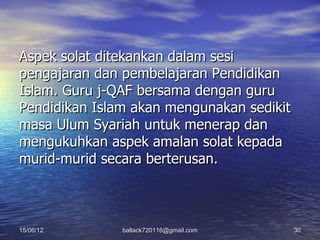 Aspek solat ditekankan dalam sesi
pengajaran dan pembelajaran Pendidikan
Islam. Guru j-QAF bersama dengan guru
Pendidikan Islam akan mengunakan sedikit
masa Ulum Syariah untuk menerap dan
mengukuhkan aspek amalan solat kepada
murid-murid secara berterusan.



15/06/12       ballack720116@gmail.com     30
 