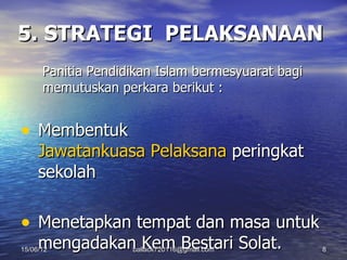 5. STRATEGI PELAKSANAAN
      Panitia Pendidikan Islam bermesyuarat bagi
      memutuskan perkara berikut :


• Membentuk
     Jawatankuasa Pelaksana peringkat
     sekolah

• Menetapkan tempat dan masa untuk
     mengadakan Kem Bestari Solat.
15/06/12            ballack720116@gmail.com        8
 